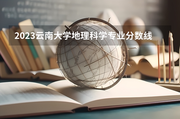 2023云南大学地理科学专业分数线是多少 地理科学专业历年分数线总汇