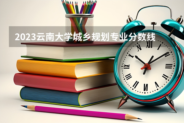 2023云南大学城乡规划专业分数线是多少 城乡规划专业历年分数线总汇