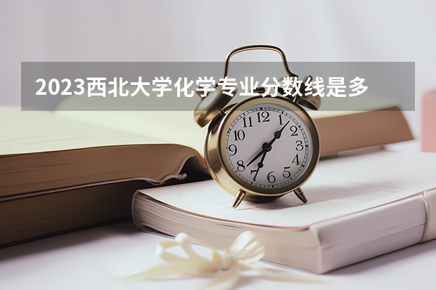 2023西北大学化学专业分数线是多少 化学专业历年分数线总汇