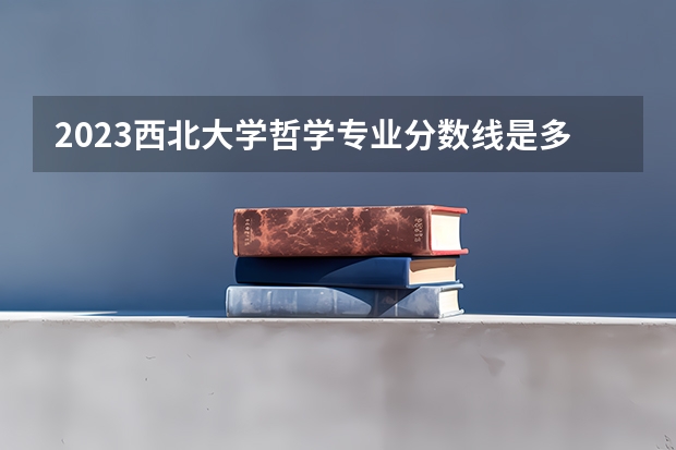 2023西北大学哲学专业分数线是多少 哲学专业历年分数线总汇