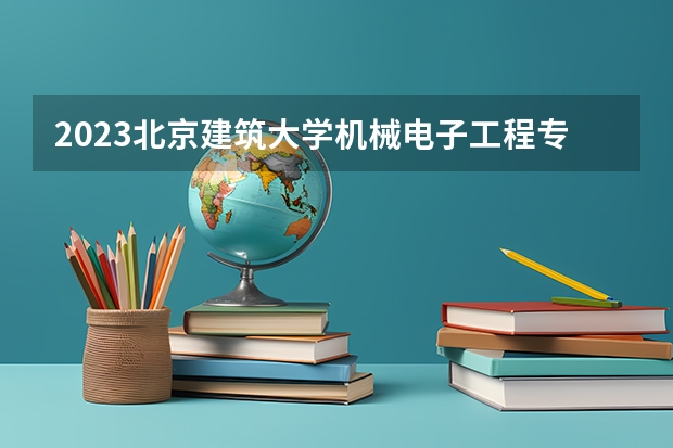 2023北京建筑大学机械电子工程专业分数线是多少 机械电子工程专业历年分数线总汇