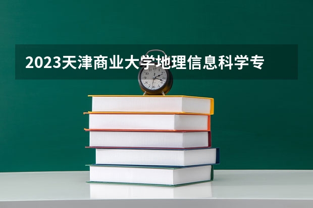 2023天津商业大学地理信息科学专业分数线是多少 地理信息科学专业历年分数线总汇