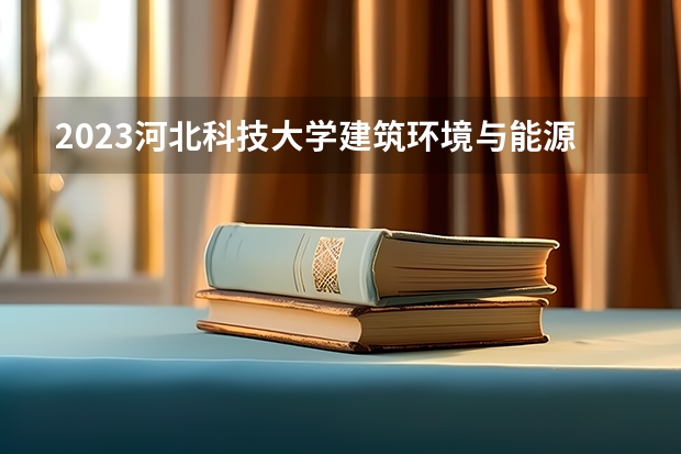 2023河北科技大学建筑环境与能源应用工程专业分数线是多少 建筑环境与能源应用工程专业历年分数线总汇