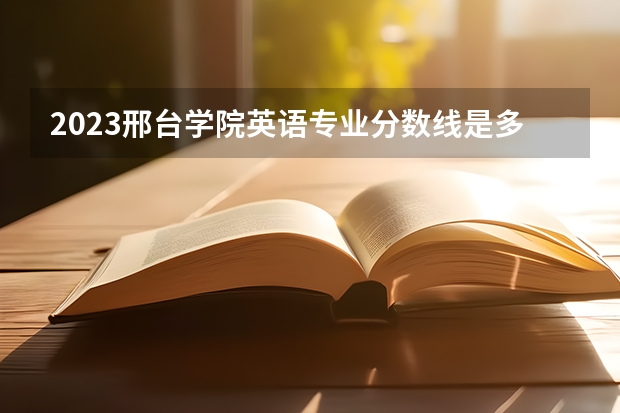 2023邢台学院英语专业分数线是多少 英语专业历年分数线总汇