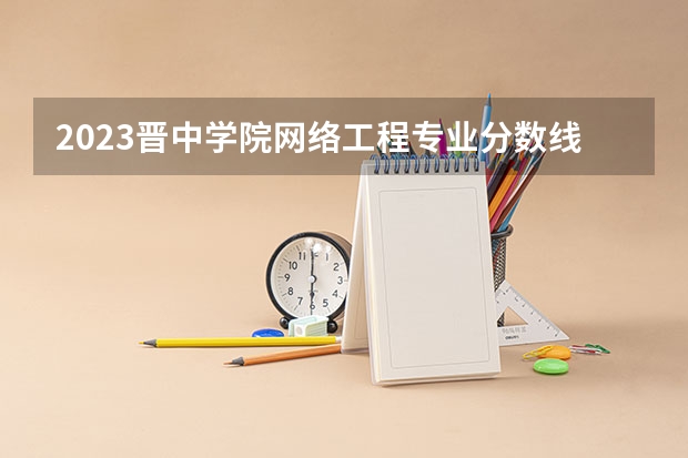 2023晋中学院网络工程专业分数线是多少 网络工程专业历年分数线总汇