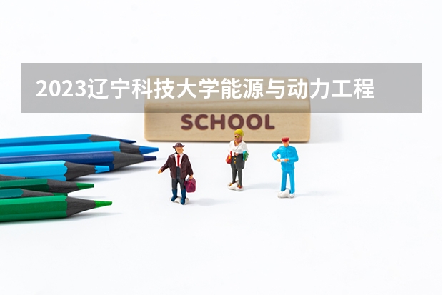 2023辽宁科技大学能源与动力工程专业分数线是多少 能源与动力工程专业历年分数线总汇