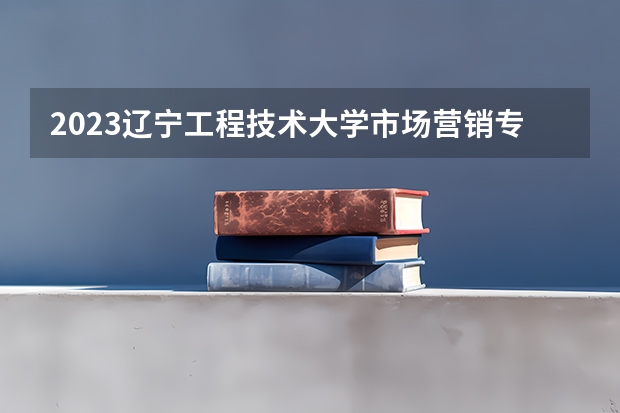 2023辽宁工程技术大学市场营销专业分数线是多少 市场营销专业历年分数线总汇