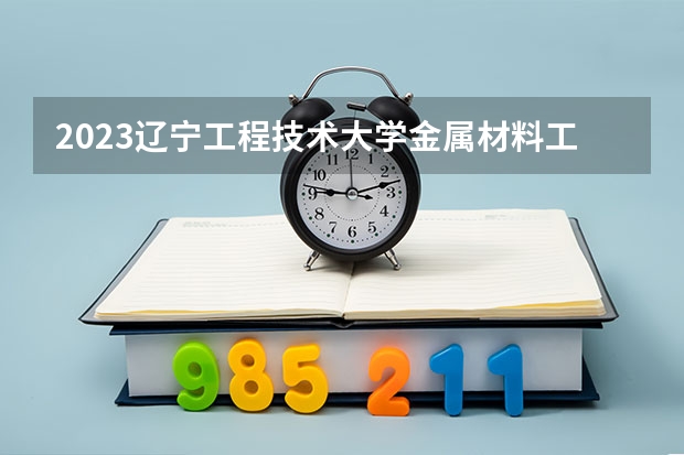 2023辽宁工程技术大学金属材料工程专业分数线是多少 金属材料工程专业历年分数线总汇