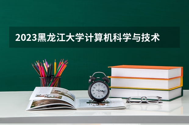 2023黑龙江大学计算机科学与技术专业分数线是多少 计算机科学与技术专业历年分数线总汇