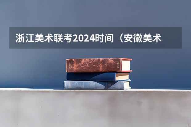 浙江美术联考2024时间（安徽美术省考时间2024考试时间）