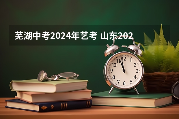 芜湖中考2024年艺考 山东2024年艺考时间表