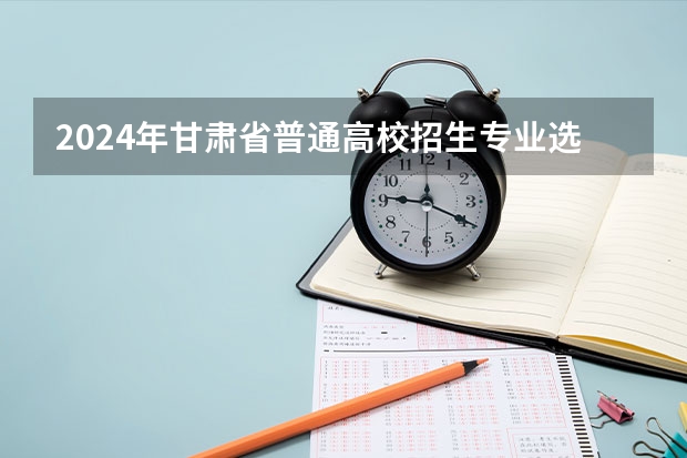 2024年甘肃省普通高校招生专业选考科目要求（甘肃新高考政策时间）