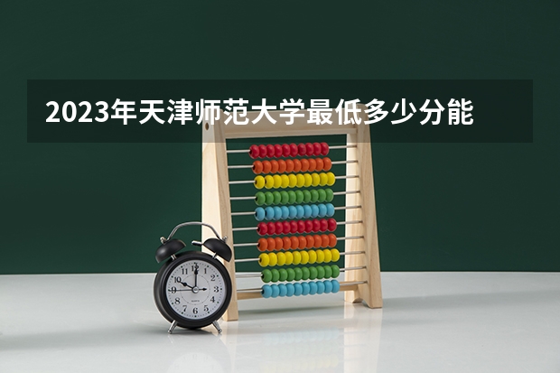 2023年天津师范大学最低多少分能录取(2024录取分数线预测)