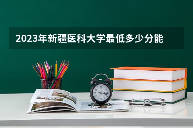 2023年新疆医科大学最低多少分能录取(2024录取分数线预测)