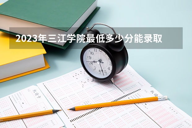 2023年三江学院最低多少分能录取(2024录取分数线预测)