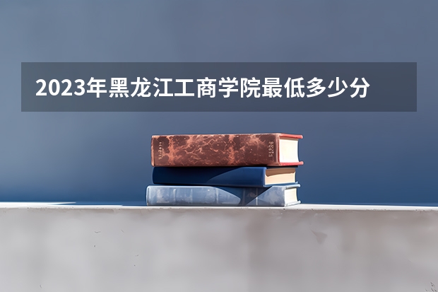 2023年黑龙江工商学院最低多少分能录取(2024录取分数线预测)