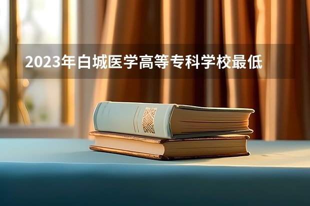 2023年白城医学高等专科学校最低多少分能录取(2024录取分数线预测)