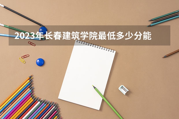 2023年长春建筑学院最低多少分能录取(2024录取分数线预测)