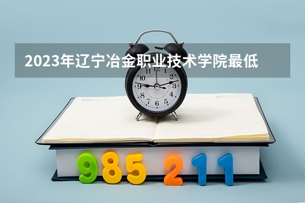 2023年辽宁冶金职业技术学院最低多少分能录取(2024录取分数线预测)