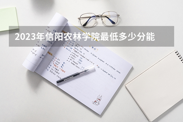 2023年信阳农林学院最低多少分能录取(2024录取分数线预测)