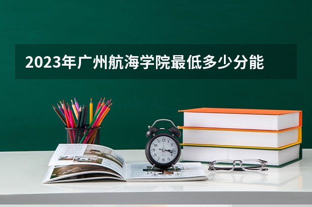 2023年广州航海学院最低多少分能录取(2024录取分数线预测)