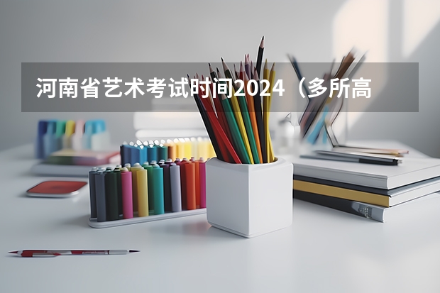 河南省艺术考试时间2024（多所高校公布2024年艺考初试时间）