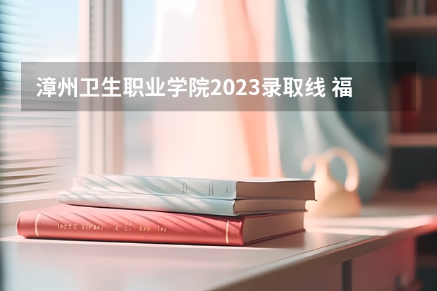 漳州卫生职业学院2023录取线 福建省卫校录取分数线2023