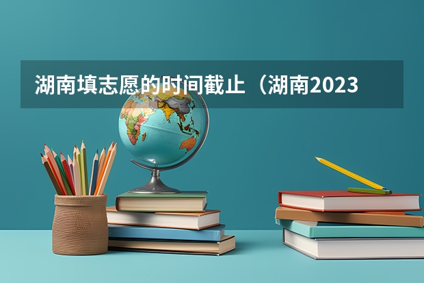 湖南填志愿的时间截止（湖南2023年填志愿时间）