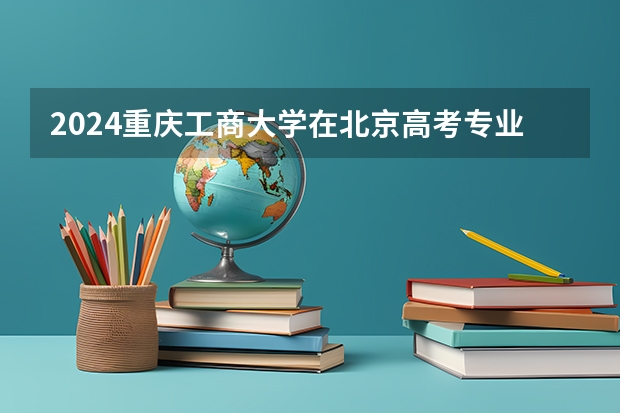 2024重庆工商大学在北京高考专业招生计划人数预测