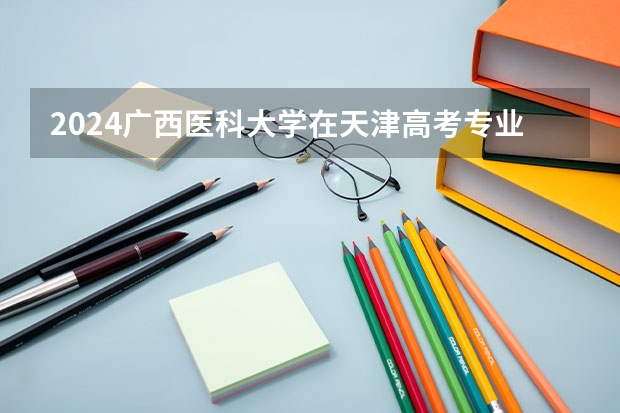 2024广西医科大学在天津高考专业招生计划人数预测