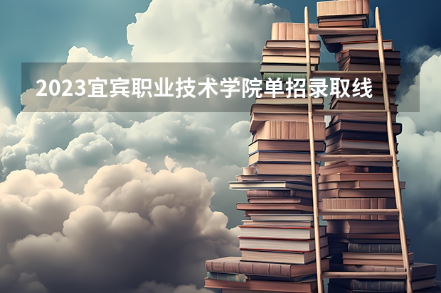 2023宜宾职业技术学院单招录取线（宜宾职业技术学院录取分数线汇总）