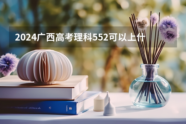 2024广西高考理科552可以上什么大学