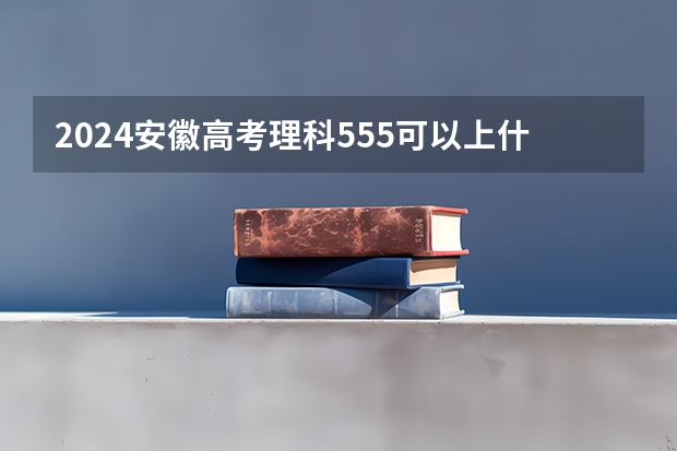 2024安徽高考理科555可以上什么大学