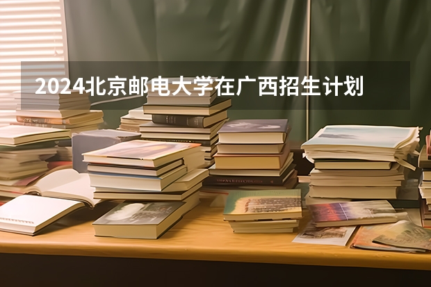 2024北京邮电大学在广西招生计划人数