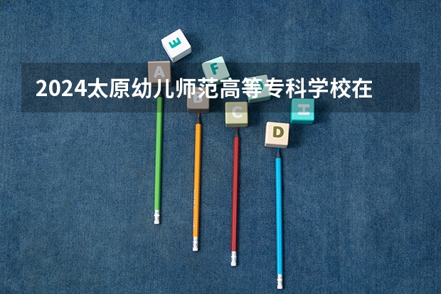 2024太原幼儿师范高等专科学校在贵州招生计划人数