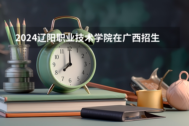 2024辽阳职业技术学院在广西招生计划人数