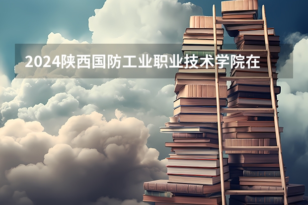 2024陕西国防工业职业技术学院在广西招生计划人数