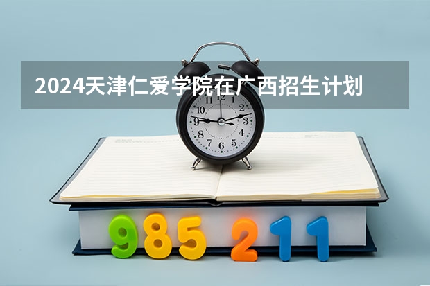 2024天津仁爱学院在广西招生计划人数