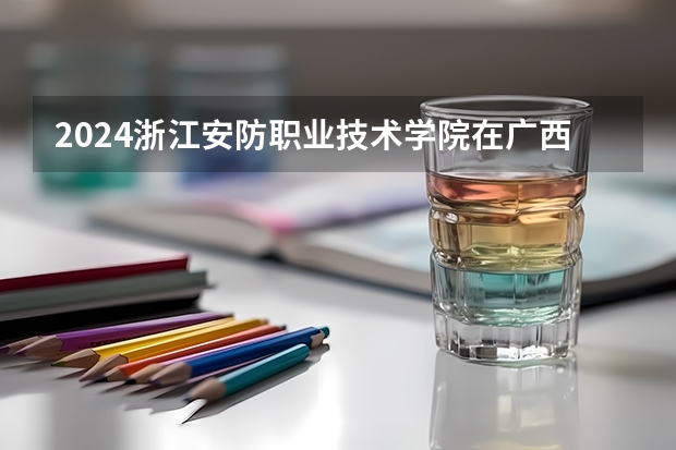 2024浙江安防职业技术学院在广西招生计划人数