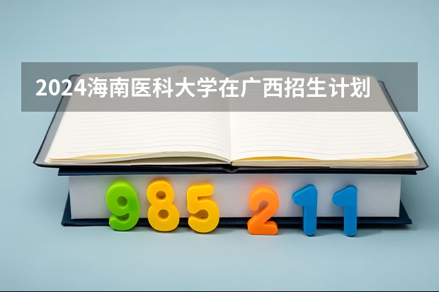 2024海南医科大学在广西招生计划人数