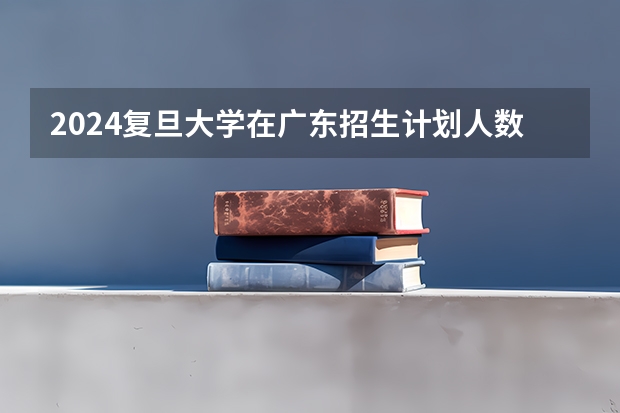 2024复旦大学在广东招生计划人数