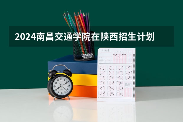 2024南昌交通学院在陕西招生计划人数