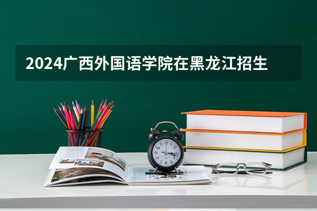 2024广西外国语学院在黑龙江招生计划人数