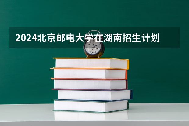 2024北京邮电大学在湖南招生计划人数