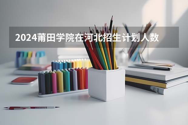 2024莆田学院在河北招生计划人数