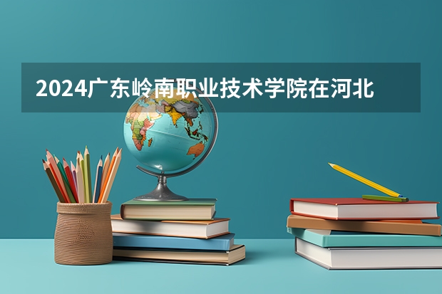 2024广东岭南职业技术学院在河北招生计划人数