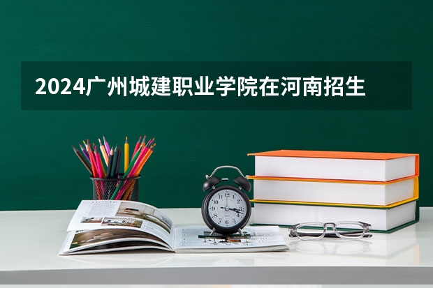 2024广州城建职业学院在河南招生计划人数