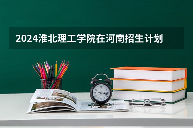 2024淮北理工学院在河南招生计划人数