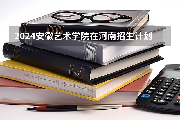2024安徽艺术学院在河南招生计划人数