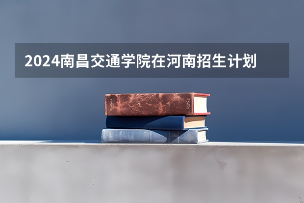 2024南昌交通学院在河南招生计划人数